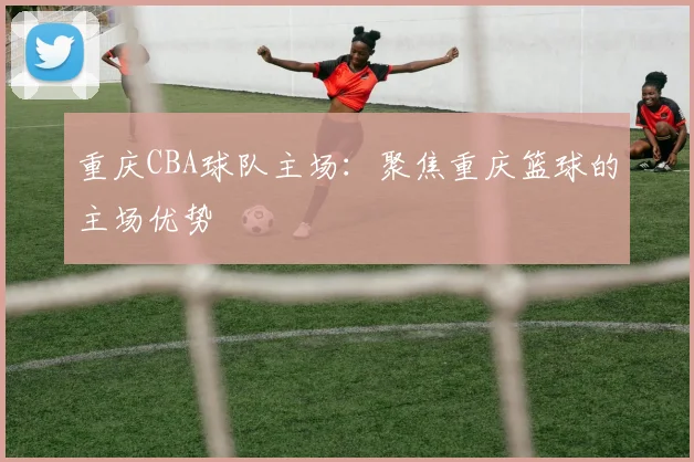 重庆CBA球队主场：聚焦重庆篮球的主场优势
